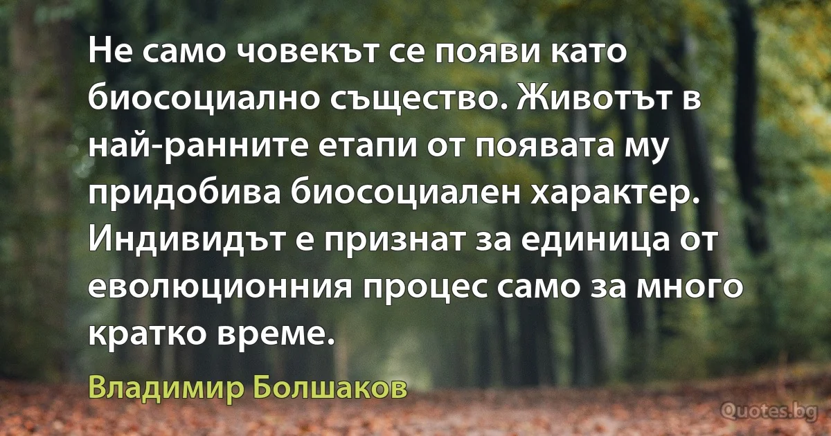 Не само човекът се появи като биосоциално същество. Животът в най-ранните етапи от появата му придобива биосоциален характер. Индивидът е признат за единица от еволюционния процес само за много кратко време. (Владимир Болшаков)