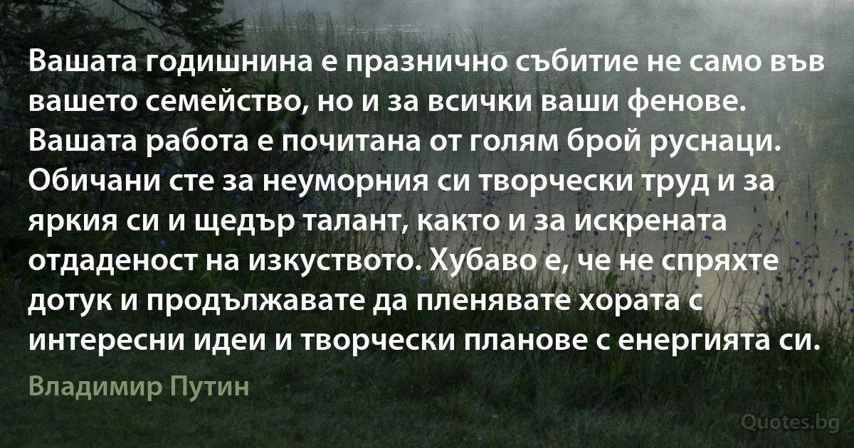 Вашата годишнина е празнично събитие не само във вашето семейство, но и за всички ваши фенове. Вашата работа е почитана от голям брой руснаци. Обичани сте за неуморния си творчески труд и за яркия си и щедър талант, както и за искрената отдаденост на изкуството. Хубаво е, че не спряхте дотук и продължавате да пленявате хората с интересни идеи и творчески планове с енергията си. (Владимир Путин)