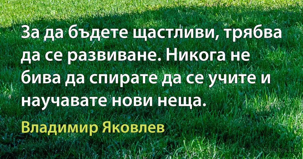 За да бъдете щастливи, трябва да се развиване. Никога не бива да спирате да се учите и научавате нови неща. (Владимир Яковлев)