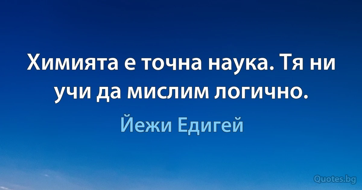 Химията е точна наука. Тя ни учи да мислим логично. (Йежи Едигей)