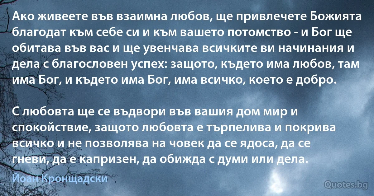 Ако живеете във взаимна любов, ще привлeчете Божията благодат към себе си и към вашето потомство - и Бог ще обитава във вас и ще увенчава всичките ви начинания и дела с благословен успех: защото, където има любов, там има Бог, и където има Бог, има всичко, което е добро.

С любовта ще се въдвори във вашия дом мир и спокойствие, защото любовта е търпелива и покрива всичко и не позволява на човек да се ядоса, да се гневи, да е капризен, да обижда с думи или дела. (Йоан Кронщадски)