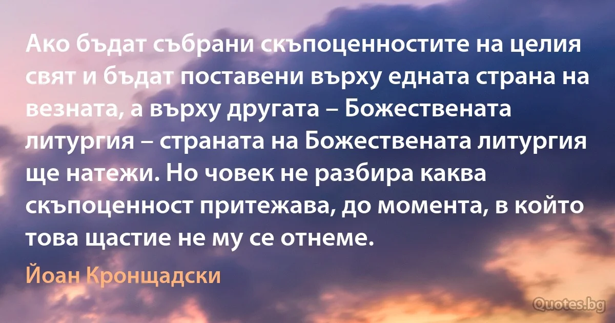 Ако бъдат събрани скъпоценностите на целия свят и бъдат поставени върху едната страна на везната, а върху другата – Божествената литургия – страната на Божествената литургия ще натежи. Но човек не разбира каква скъпоценност притежава, до момента, в който това щастие не му се отнеме. (Йоан Кронщадски)