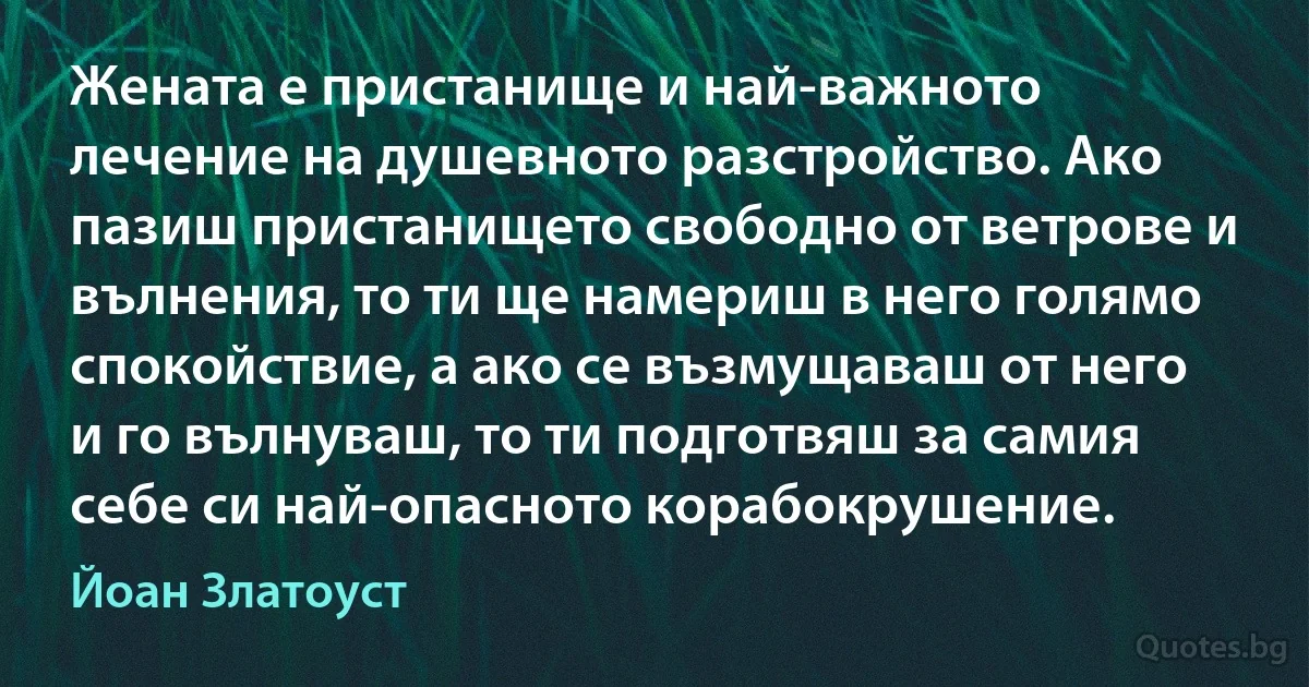 Жената е пристанище и най-важното лечение на душевното разстройство. Ако пазиш пристанището свободно от ветрове и вълнения, то ти ще намериш в него голямо спокойствие, а ако се възмущаваш от него и го вълнуваш, то ти подготвяш за самия себе си най-опасното корабокрушение. (Йоан Златоуст)