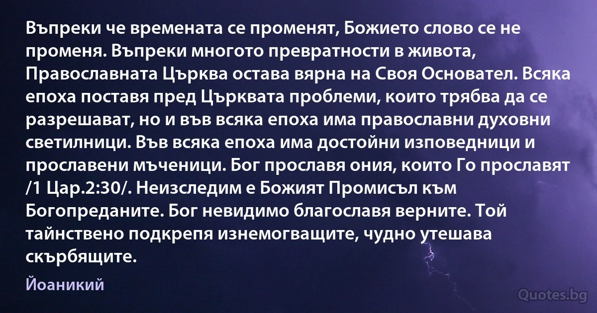 Въпреки че времената се променят, Божието слово се не променя. Въпреки многото превратности в живота, Православната Църква остава вярна на Своя Основател. Всяка епоха поставя пред Църквата проблеми, които трябва да се разрешават, но и във всяка епоха има православни духовни светилници. Във всяка епоха има достойни изповедници и прославени мъченици. Бог прославя ония, които Го прославят /1 Цар.2:30/. Неизследим е Божият Промисъл към Богопреданите. Бог невидимо благославя верните. Той тайнствено подкрепя изнемогващите, чудно утешава скърбящите. (Йоаникий)