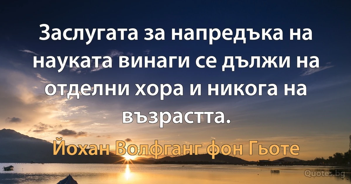 Заслугата за напредъка на науката винаги се дължи на отделни хора и никога на възрастта. (Йохан Волфганг фон Гьоте)