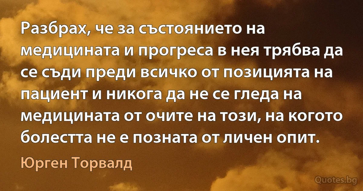 Разбрах, че за състоянието на медицината и прогреса в нея трябва да се съди преди всичко от позицията на пациент и никога да не се гледа на медицината от очите на този, на когото болестта не е позната от личен опит. (Юрген Торвалд)