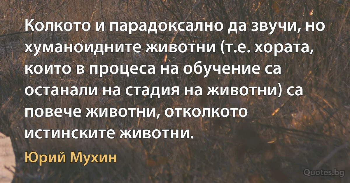 Колкото и парадоксално да звучи, но хуманоидните животни (т.е. хората, които в процеса на обучение са останали на стадия на животни) са повече животни, отколкото истинските животни. (Юрий Мухин)