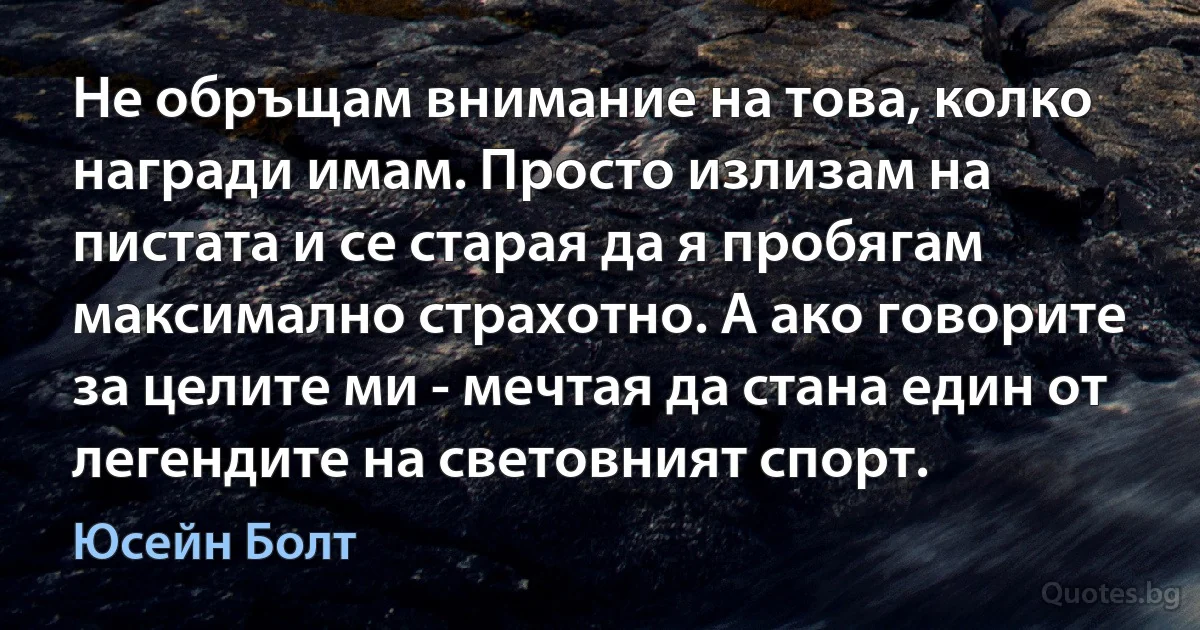 Не обръщам внимание на това, колко награди имам. Просто излизам на пистата и се старая да я пробягам максимално страхотно. А ако говорите за целите ми - мечтая да стана един от легендите на световният спорт. (Юсейн Болт)