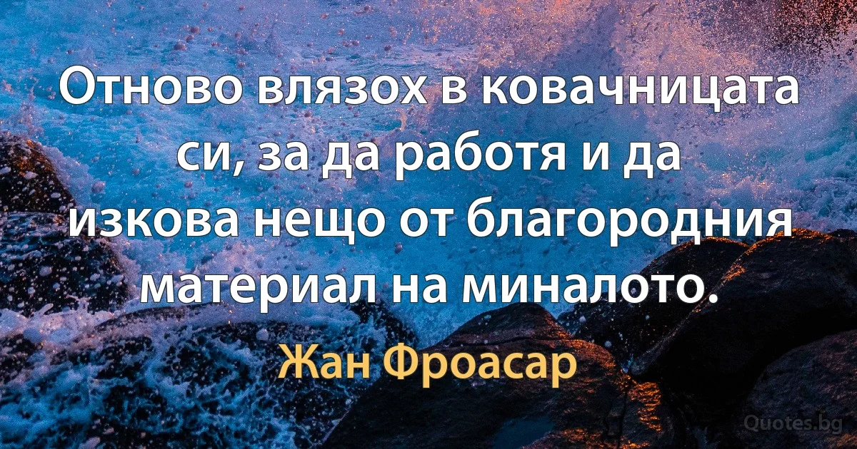 Отново влязох в ковачницата си, за да работя и да изкова нещо от благородния материал на миналото. (Жан Фроасар)