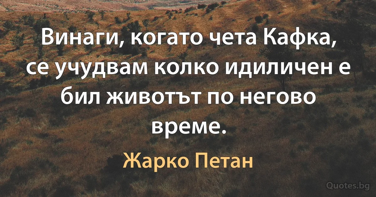 Винаги, когато чета Кафка, се учудвам колко идиличен е бил животът по негово време. (Жарко Петан)