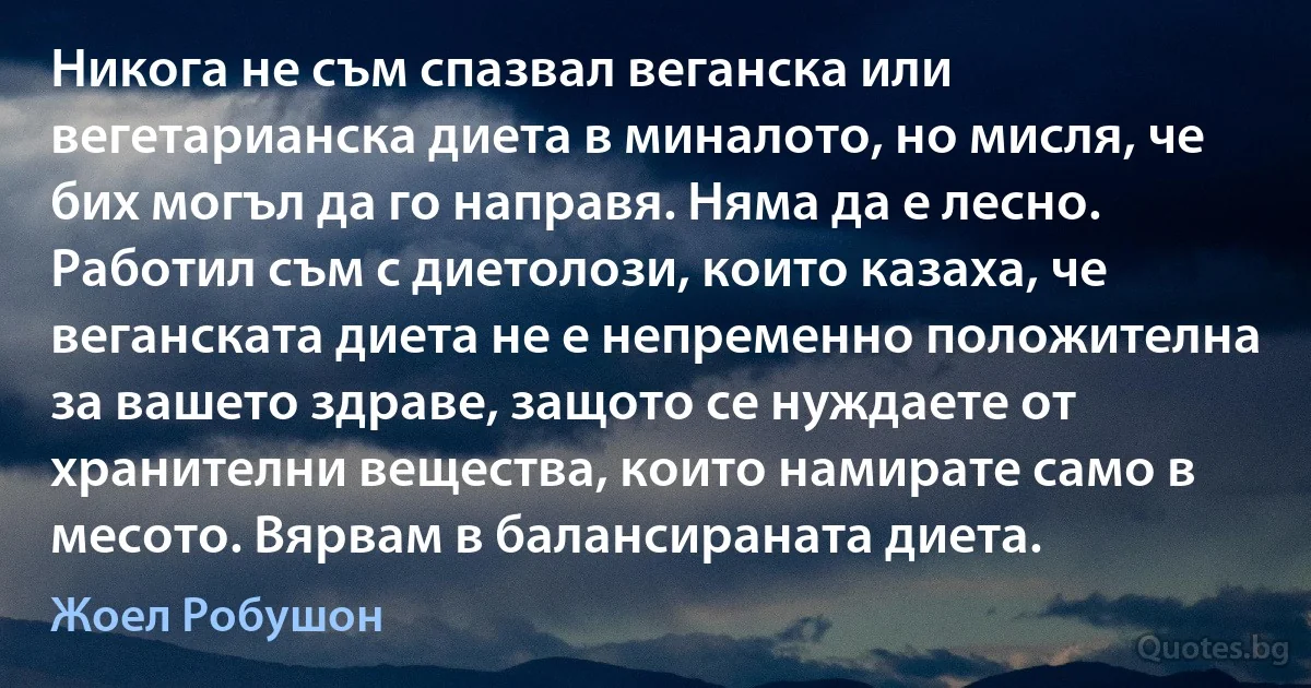 Никога не съм спазвал веганска или вегетарианска диета в миналото, но мисля, че бих могъл да го направя. Няма да е лесно. Работил съм с диетолози, които казаха, че веганската диета не е непременно положителна за вашето здраве, защото се нуждаете от хранителни вещества, които намирате само в месото. Вярвам в балансираната диета. (Жоел Робушон)