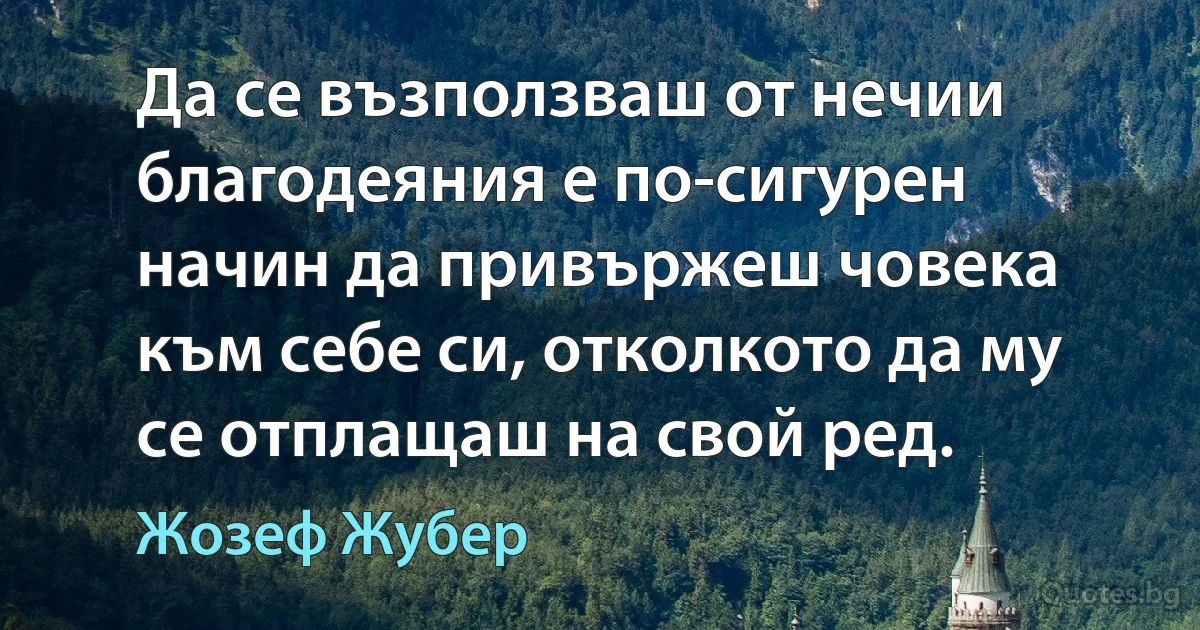 Да се възползваш от нечии благодеяния е по-сигурен начин да привържеш човека към себе си, отколкото да му се отплащаш на свой ред. (Жозеф Жубер)