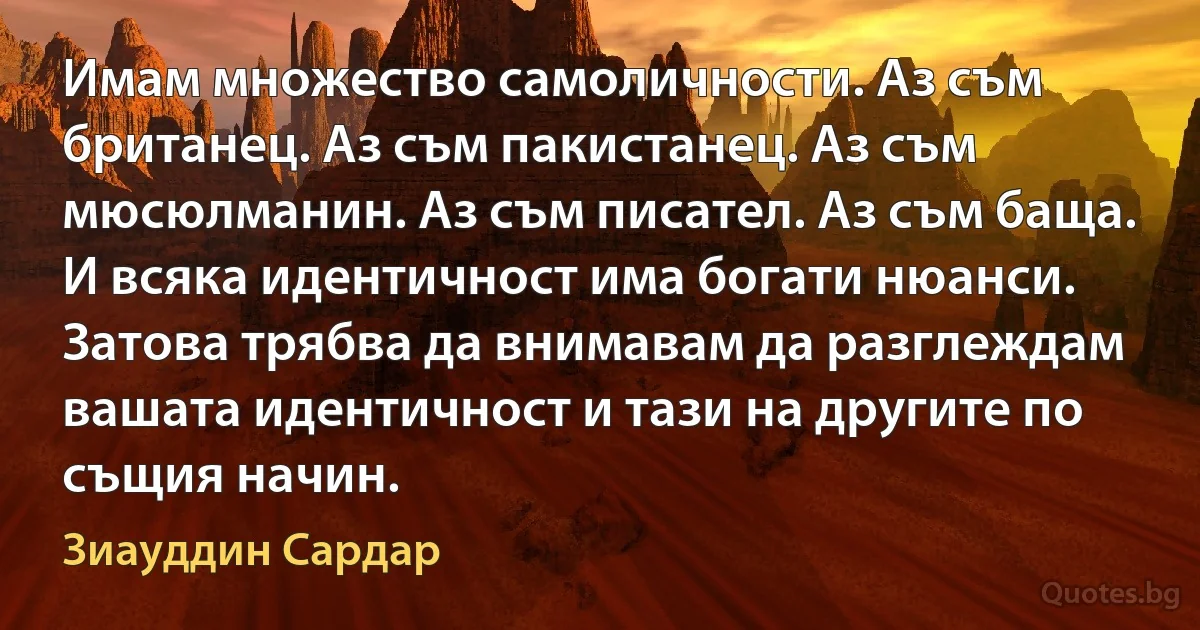 Имам множество самоличности. Аз съм британец. Аз съм пакистанец. Аз съм мюсюлманин. Аз съм писател. Аз съм баща. И всяка идентичност има богати нюанси. Затова трябва да внимавам да разглеждам вашата идентичност и тази на другите по същия начин. (Зиауддин Сардар)