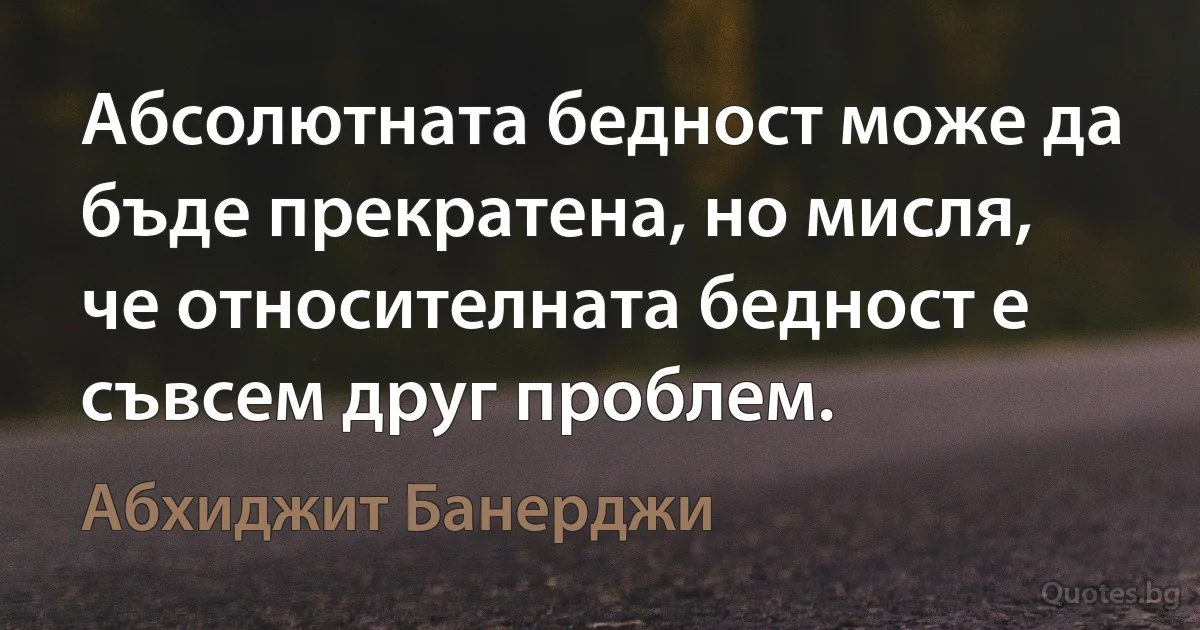 Абсолютната бедност може да бъде прекратена, но мисля, че относителната бедност е съвсем друг проблем. (Абхиджит Банерджи)