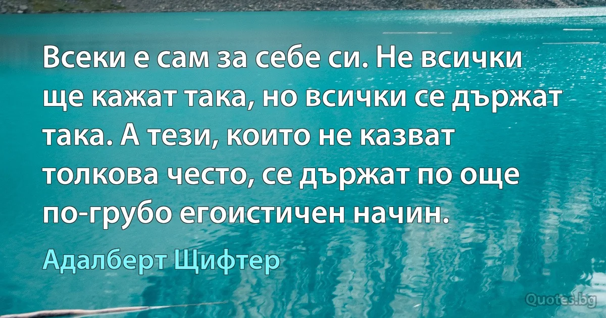 Всеки е сам за себе си. Не всички ще кажат така, но всички се държат така. А тези, които не казват толкова често, се държат по още по-грубо егоистичен начин. (Адалберт Щифтер)