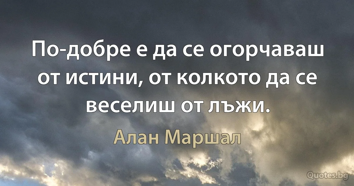 По-добре е да се огорчаваш от истини, от колкото да се веселиш от лъжи. (Алан Маршал)