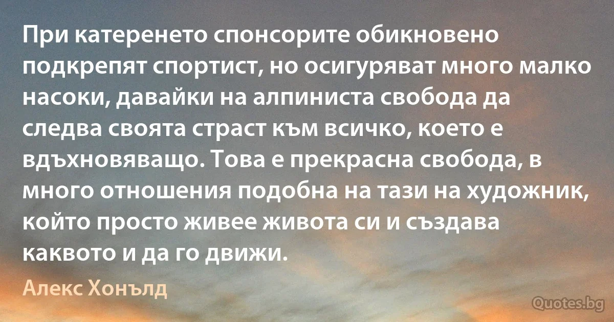 При катеренето спонсорите обикновено подкрепят спортист, но осигуряват много малко насоки, давайки на алпиниста свобода да следва своята страст към всичко, което е вдъхновяващо. Това е прекрасна свобода, в много отношения подобна на тази на художник, който просто живее живота си и създава каквото и да го движи. (Алекс Хонълд)