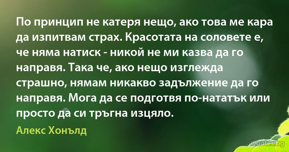 По принцип не катеря нещо, ако това ме кара да изпитвам страх. Красотата на соловете е, че няма натиск - никой не ми казва да го направя. Така че, ако нещо изглежда страшно, нямам никакво задължение да го направя. Мога да се подготвя по-нататък или просто да си тръгна изцяло. (Алекс Хонълд)