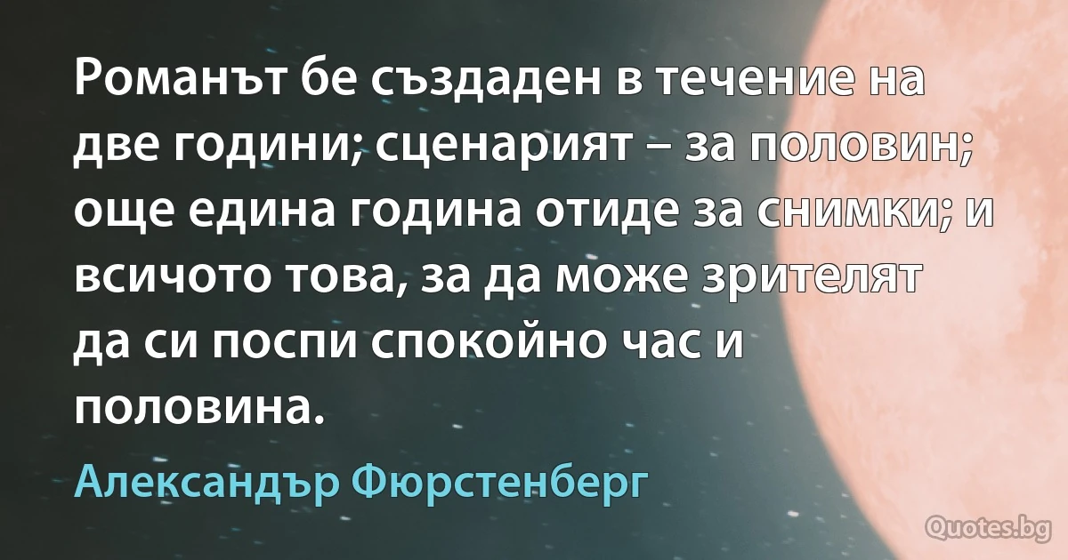 Романът бе създаден в течение на две години; сценарият – за половин; още едина година отиде за снимки; и всичото това, за да може зрителят да си поспи спокойно час и половина. (Александър Фюрстенберг)