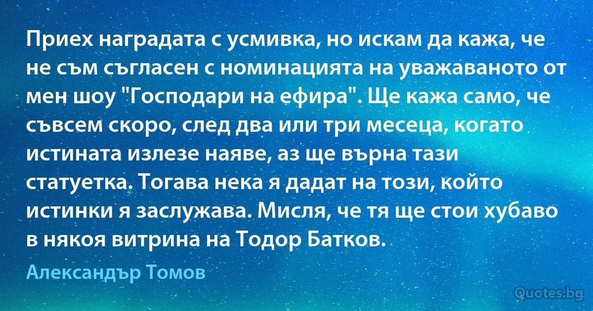 Приех наградата с усмивка, но искам да кажа, че не съм съгласен с номинацията на уважаваното от мен шоу "Господари на ефира". Ще кажа само, че съвсем скоро, след два или три месеца, когато истината излезе наяве, аз ще върна тази статуетка. Тогава нека я дадат на този, който истинки я заслужава. Мисля, че тя ще стои хубаво в някоя витрина на Тодор Батков. (Александър Томов)