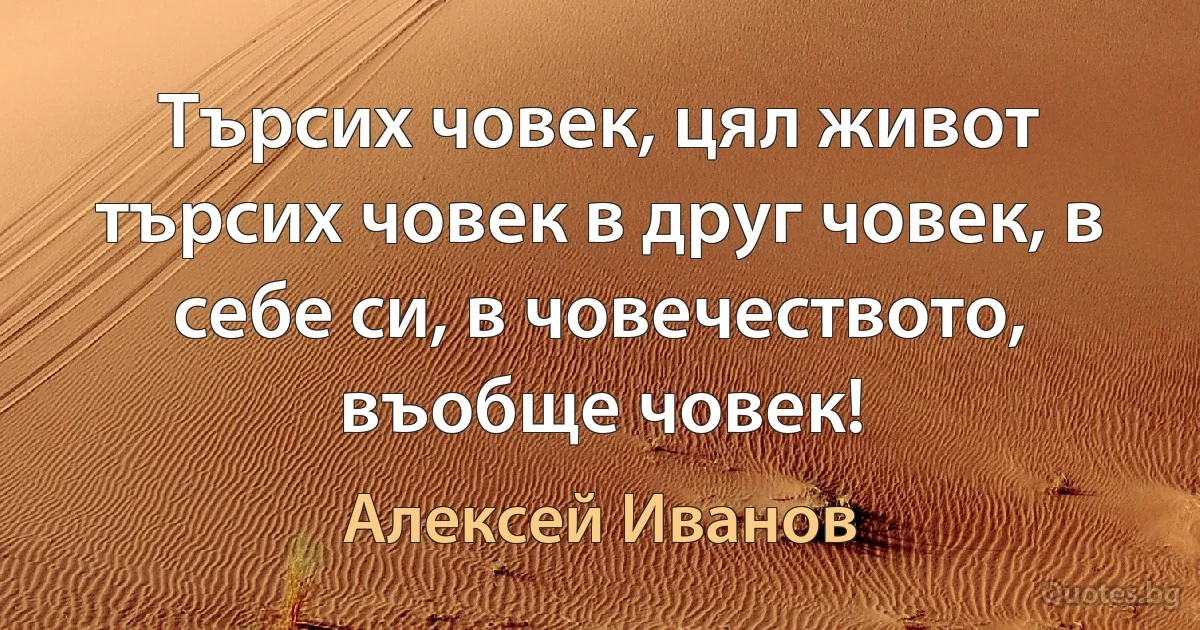 Търсих човек, цял живот търсих човек в друг човек, в себе си, в човечеството, въобще човек! (Алексей Иванов)