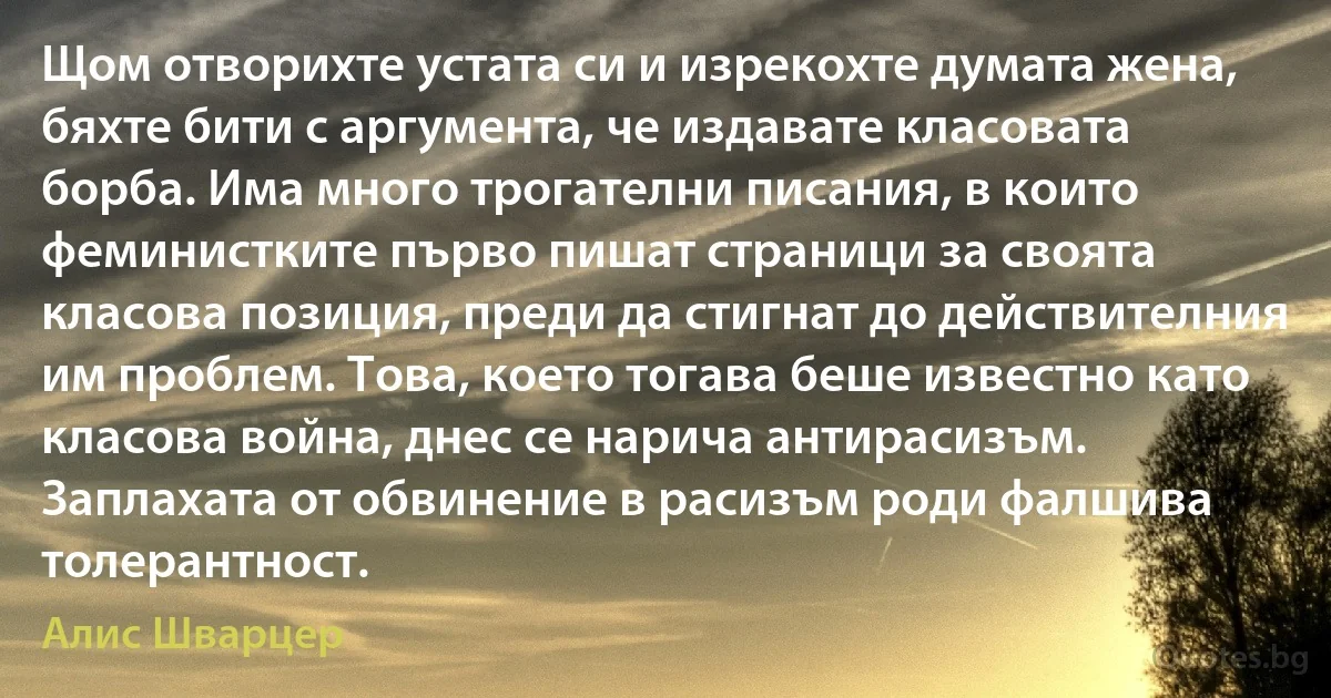 Щом отворихте устата си и изрекохте думата жена, бяхте бити с аргумента, че издавате класовата борба. Има много трогателни писания, в които феминистките първо пишат страници за своята класова позиция, преди да стигнат до действителния им проблем. Това, което тогава беше известно като класова война, днес се нарича антирасизъм. Заплахата от обвинение в расизъм роди фалшива толерантност. (Алис Шварцер)