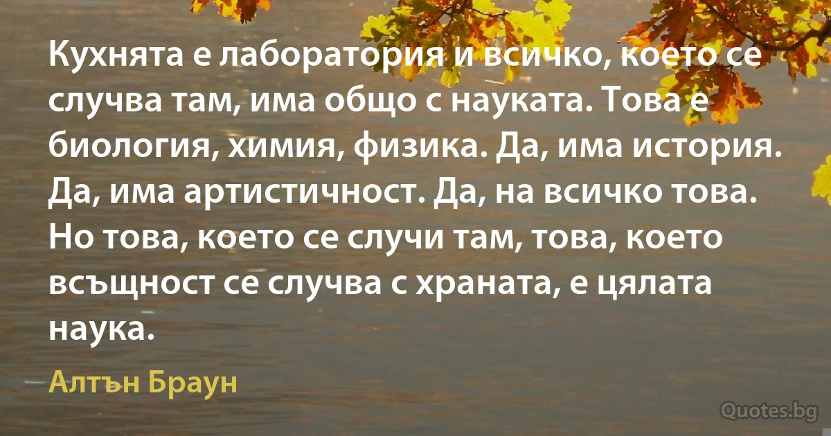 Кухнята е лаборатория и всичко, което се случва там, има общо с науката. Това е биология, химия, физика. Да, има история. Да, има артистичност. Да, на всичко това. Но това, което се случи там, това, което всъщност се случва с храната, е цялата наука. (Алтън Браун)