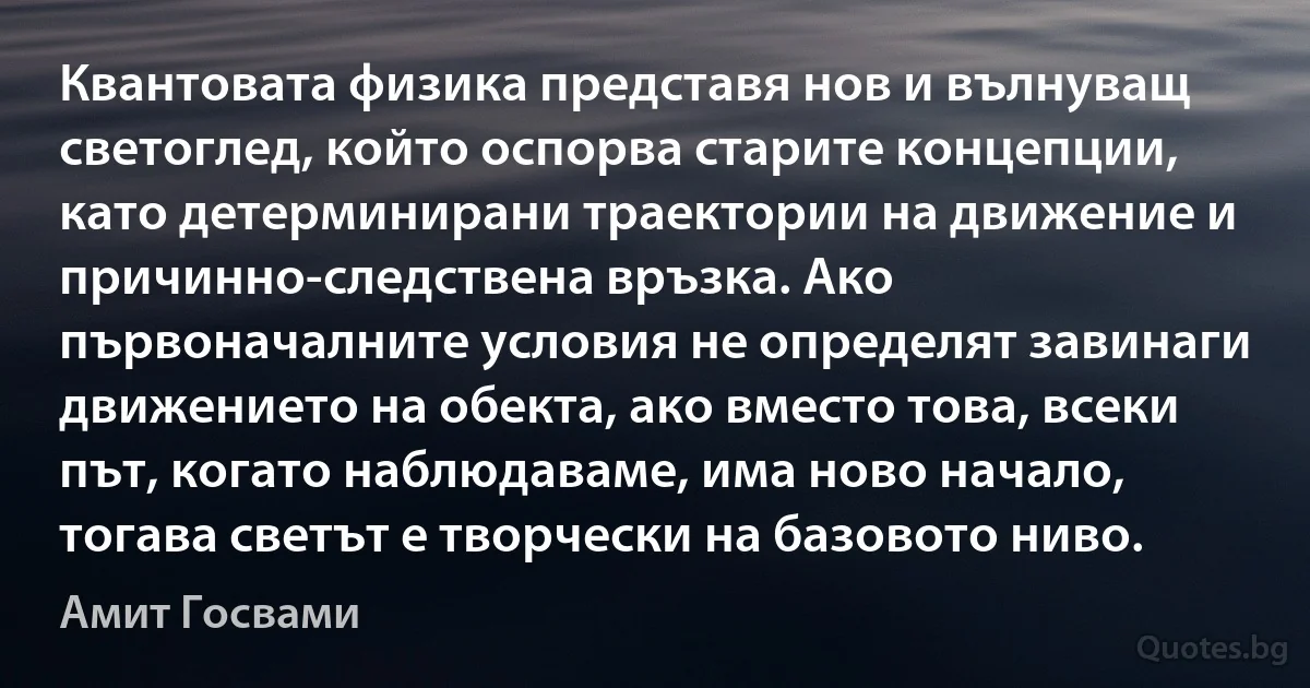 Квантовата физика представя нов и вълнуващ светоглед, който оспорва старите концепции, като детерминирани траектории на движение и причинно-следствена връзка. Ако първоначалните условия не определят завинаги движението на обекта, ако вместо това, всеки път, когато наблюдаваме, има ново начало, тогава светът е творчески на базовото ниво. (Амит Госвами)