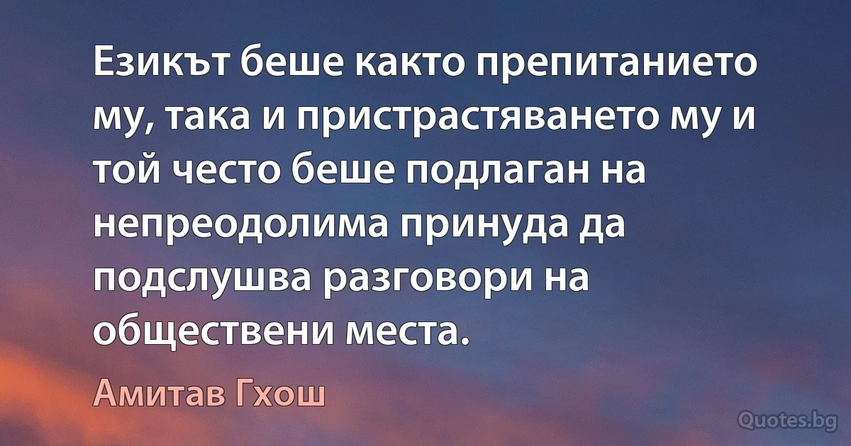 Езикът беше както препитанието му, така и пристрастяването му и той често беше подлаган на непреодолима принуда да подслушва разговори на обществени места. (Амитав Гхош)