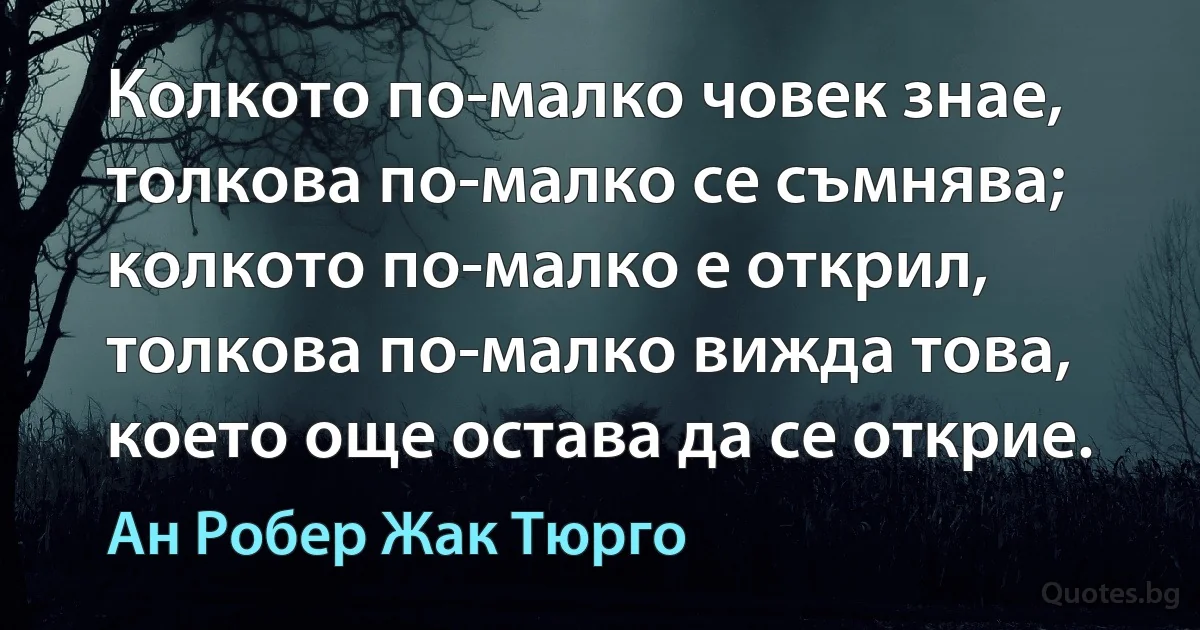 Колкото по-малко човек знае, толкова по-малко се съмнява; колкото по-малко е открил, толкова по-малко вижда това, което още остава да се открие. (Ан Робер Жак Тюрго)