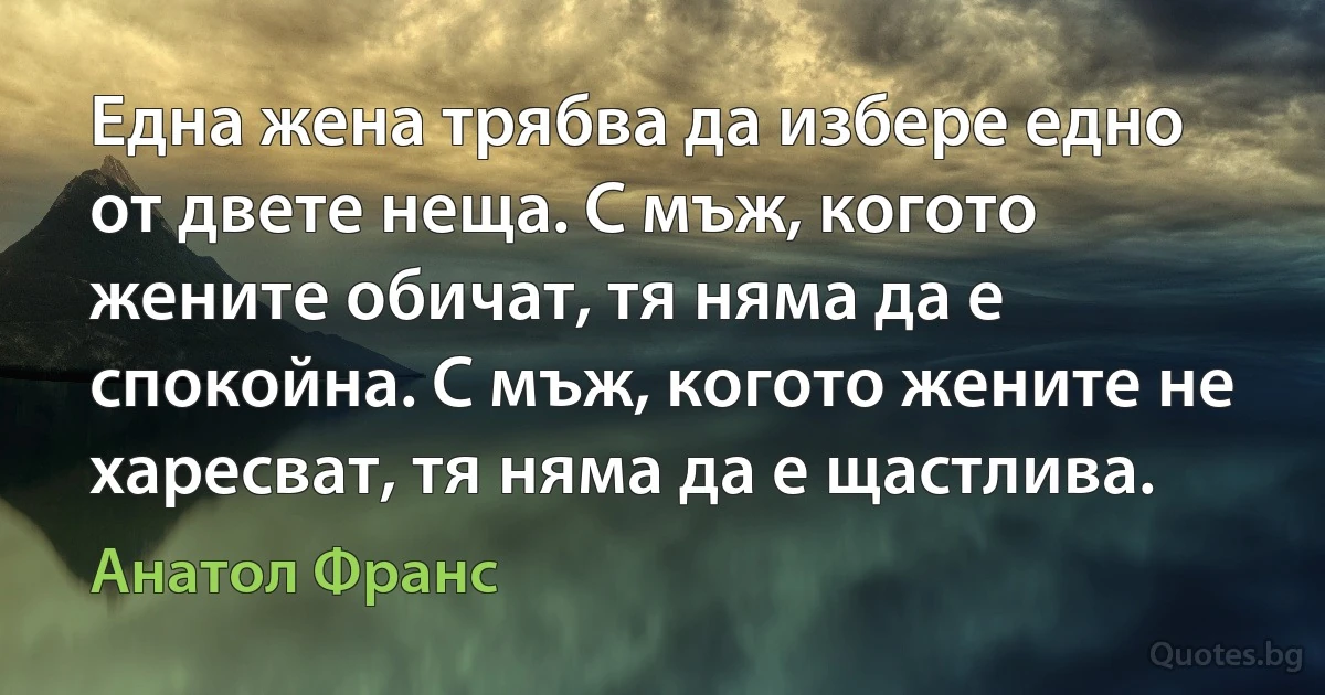 Една жена трябва да избере едно от двете неща. С мъж, когото жените обичат, тя няма да е спокойна. С мъж, когото жените не харесват, тя няма да е щастлива. (Анатол Франс)