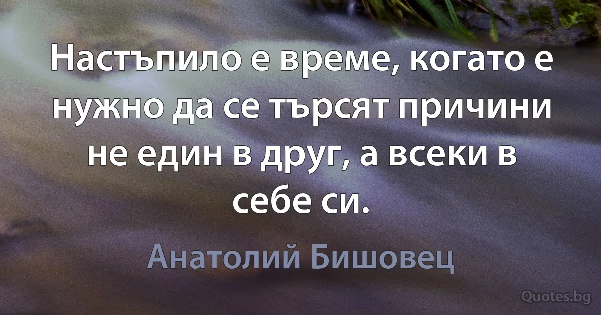 Настъпило е време, когато е нужно да се търсят причини не един в друг, а всеки в себе си. (Анатолий Бишовец)