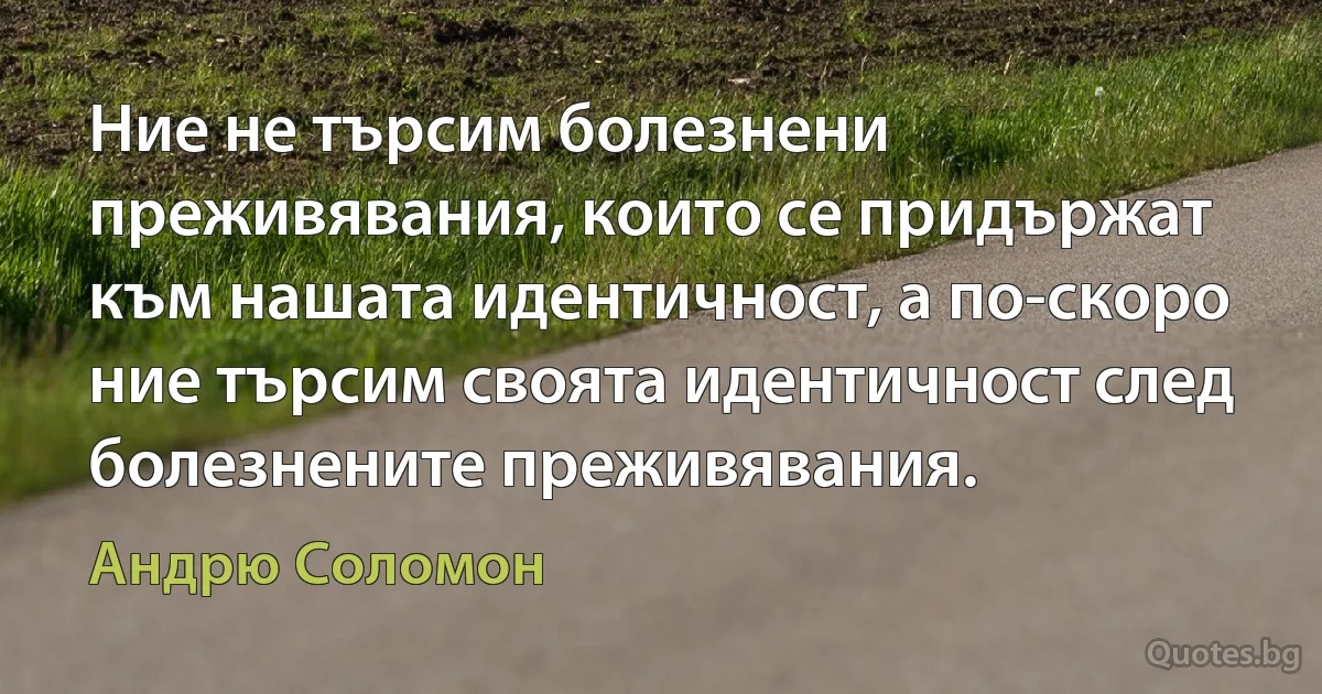 Ние не търсим болезнени преживявания, които се придържат към нашата идентичност, а по-скоро ние търсим своята идентичност след болезнените преживявания. (Андрю Соломон)