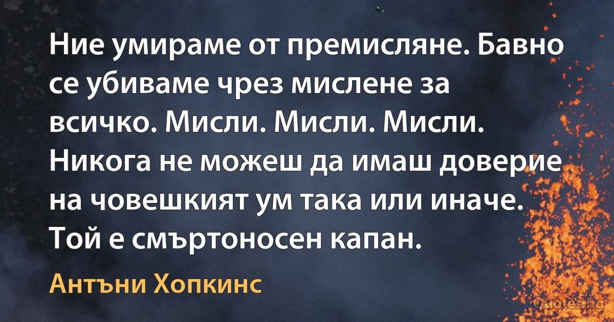 Ние умираме от премисляне. Бавно се убиваме чрез мислене за всичко. Мисли. Мисли. Мисли. Никога не можеш да имаш доверие на човешкият ум така или иначе. Той е смъртоносен капан. (Антъни Хопкинс)