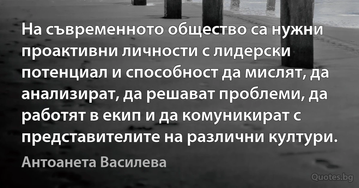 На съвременното общество са нужни проактивни личности с лидерски потенциал и способност да мислят, да анализират, да решават проблеми, да работят в екип и да комуникират с представителите на различни култури. (Антоанета Василева)