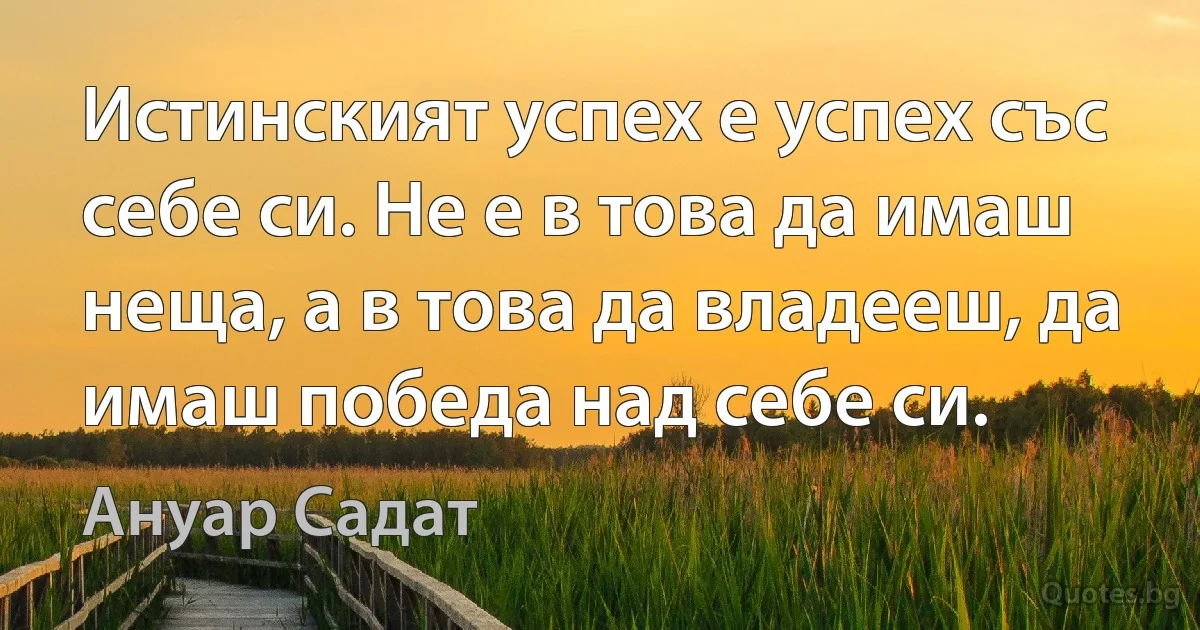 Истинският успех е успех със себе си. Не е в това да имаш неща, а в това да владееш, да имаш победа над себе си. (Ануар Садат)