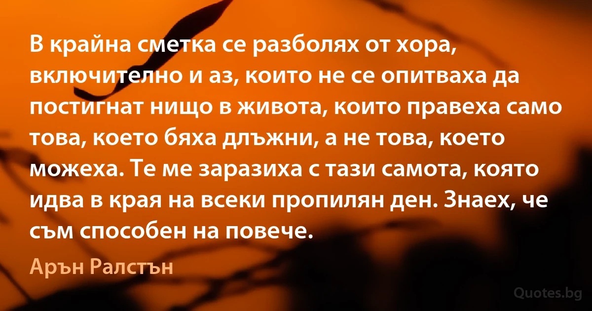 В крайна сметка се разболях от хора, включително и аз, които не се опитваха да постигнат нищо в живота, които правеха само това, което бяха длъжни, а не това, което можеха. Те ме заразиха с тази самота, която идва в края на всеки пропилян ден. Знаех, че съм способен на повече. (Арън Ралстън)