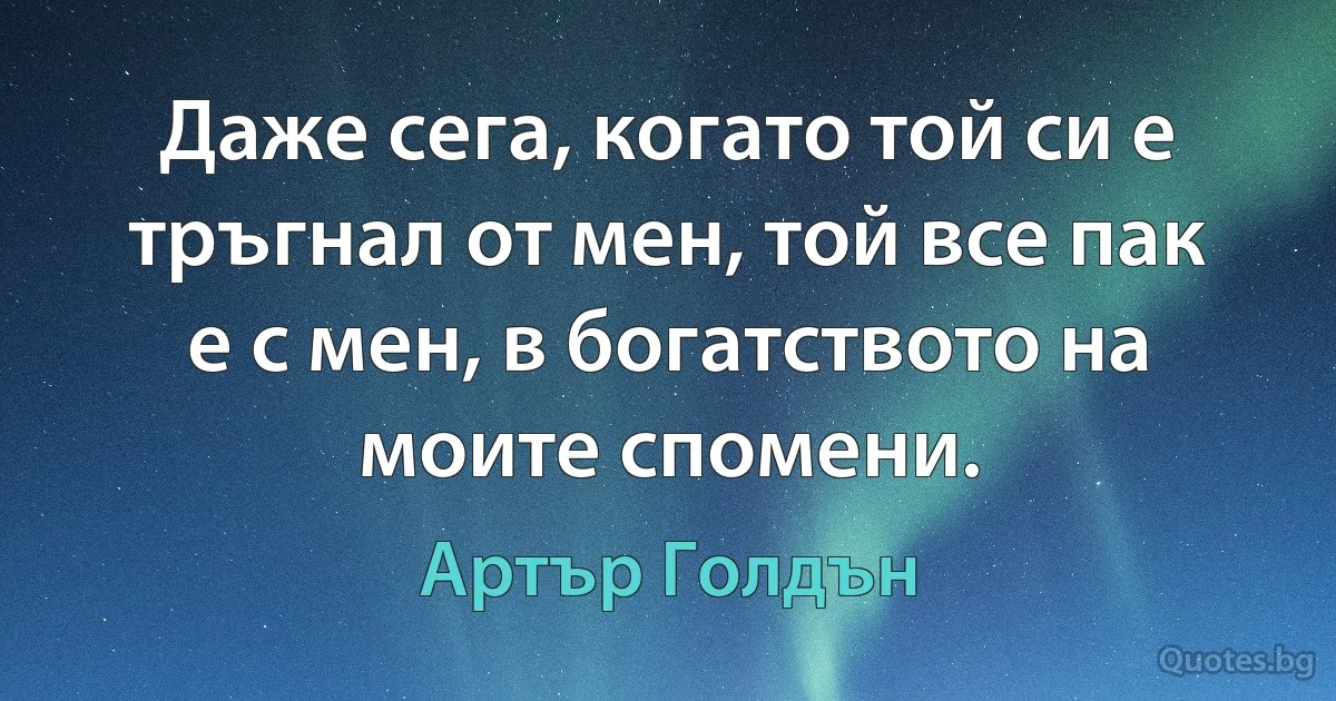 Даже сега, когато той си е тръгнал от мен, той все пак е с мен, в богатството на моите спомени. (Артър Голдън)