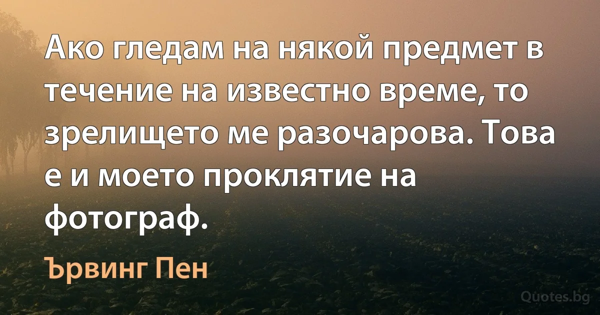 Ако гледам на някой предмет в течение на известно време, то зрелището ме разочарова. Това е и моето проклятие на фотограф. (Ървинг Пен)