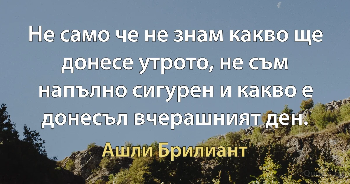 Не само че не знам какво ще донесе утрото, не съм напълно сигурен и какво е донесъл вчерашният ден. (Ашли Брилиант)