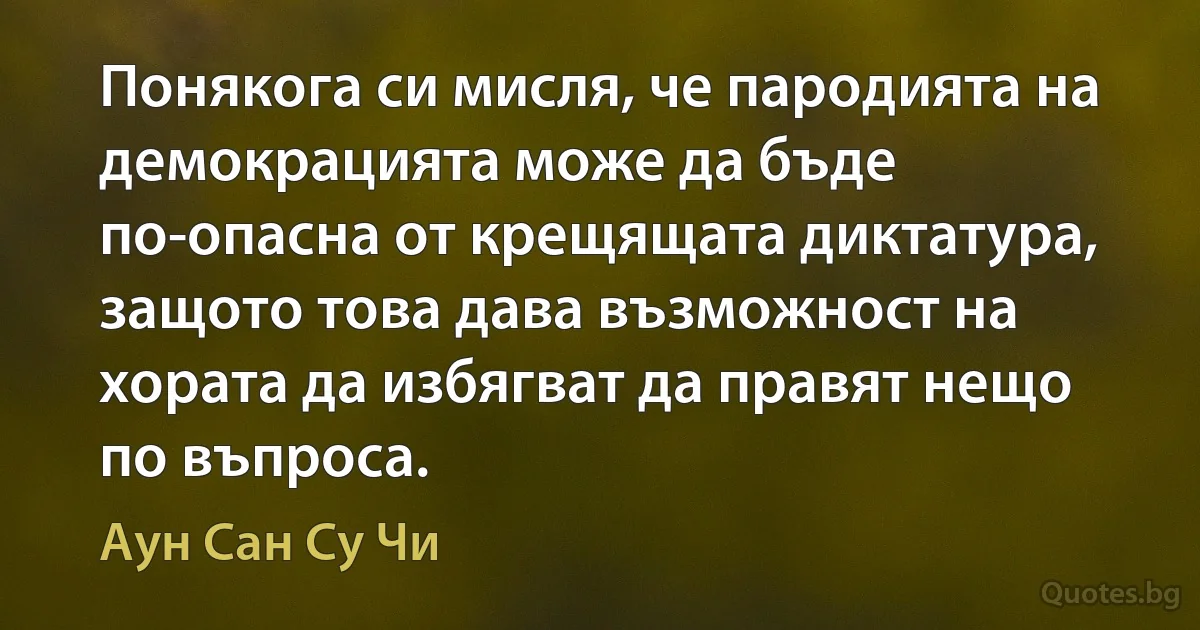 Понякога си мисля, че пародията на демокрацията може да бъде по-опасна от крещящата диктатура, защото това дава възможност на хората да избягват да правят нещо по въпроса. (Аун Сан Су Чи)