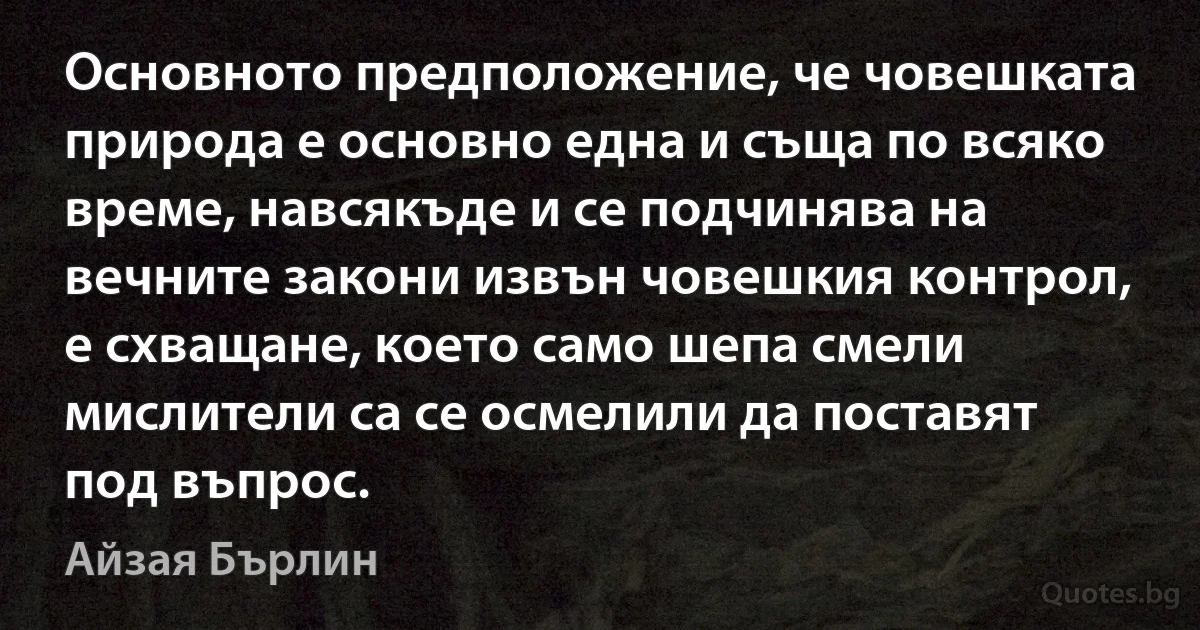 Основното предположение, че човешката природа е основно една и съща по всяко време, навсякъде и се подчинява на вечните закони извън човешкия контрол, е схващане, което само шепа смели мислители са се осмелили да поставят под въпрос. (Айзая Бърлин)