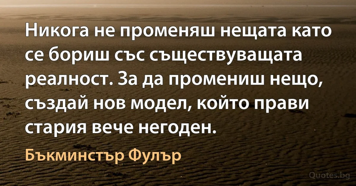 Никога не променяш нещата като се бориш със съществуващата реалност. За да промениш нещо, създай нов модел, който прави стария вече негоден. (Бъкминстър Фулър)