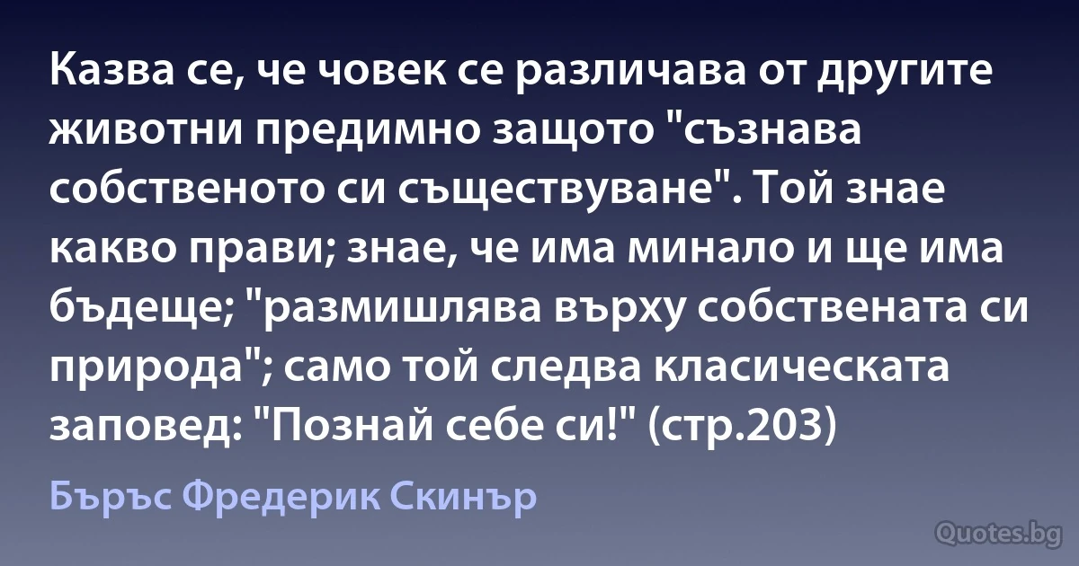 Казва се, че човек се различава от другите животни предимно защото "съзнава собственото си съществуване". Той знае какво прави; знае, че има минало и ще има бъдеще; "размишлява върху собствената си природа"; само той следва класическата заповед: "Познай себе си!" (стр.203) (Бъръс Фредерик Скинър)