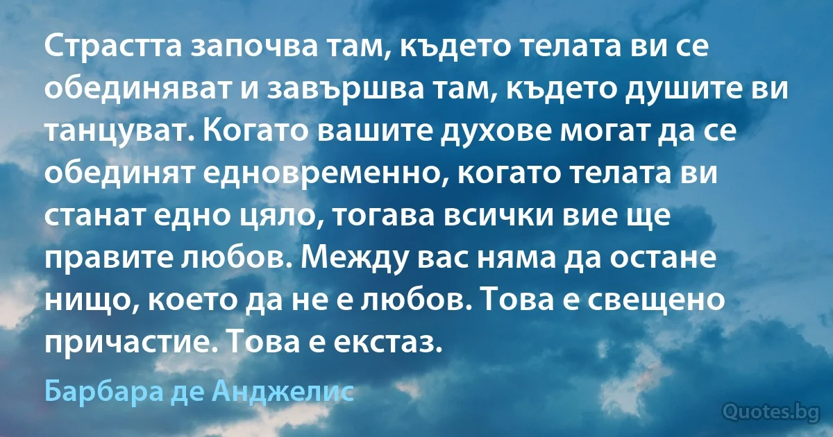 Страстта започва там, където телата ви се обединяват и завършва там, където душите ви танцуват. Когато вашите духове могат да се обединят едновременно, когато телата ви станат едно цяло, тогава всички вие ще правите любов. Между вас няма да остане нищо, което да не е любов. Това е свещено причастие. Това е екстаз. (Барбара де Анджелис)