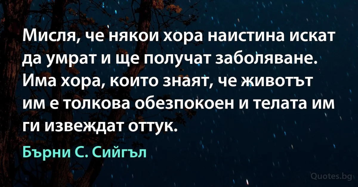 Мисля, че някои хора наистина искат да умрат и ще получат заболяване. Има хора, които знаят, че животът им е толкова обезпокоен и телата им ги извеждат оттук. (Бърни С. Сийгъл)