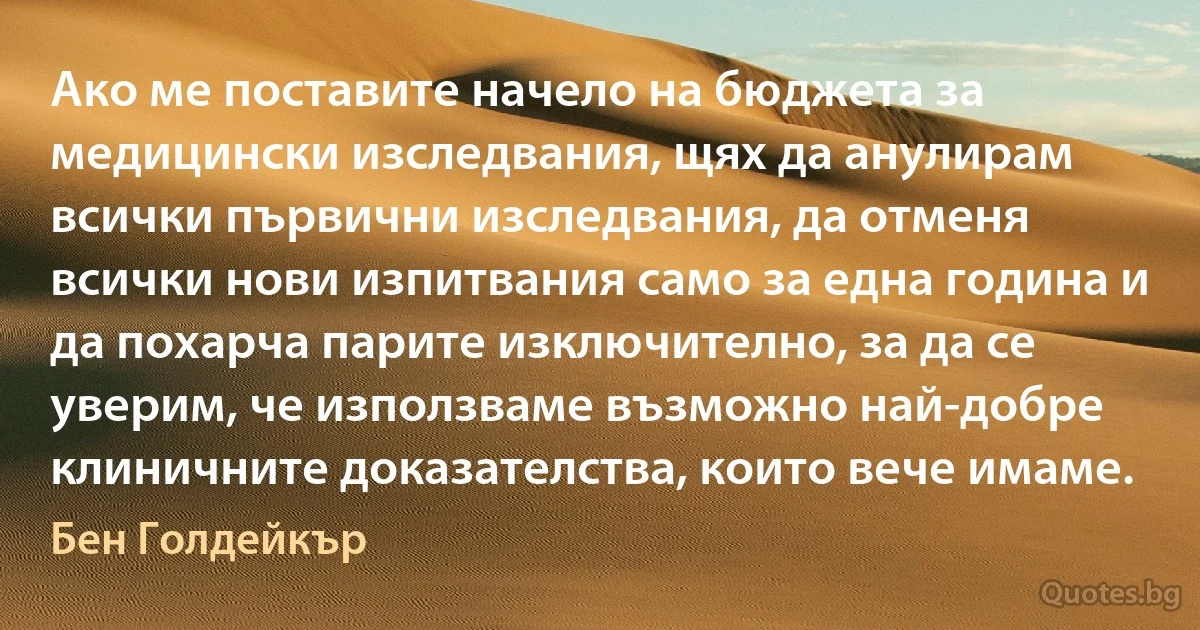 Ако ме поставите начело на бюджета за медицински изследвания, щях да анулирам всички първични изследвания, да отменя всички нови изпитвания само за една година и да похарча парите изключително, за да се уверим, че използваме възможно най-добре клиничните доказателства, които вече имаме. (Бен Голдейкър)