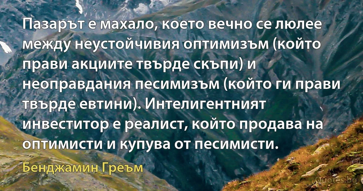 Пазарът е махало, което вечно се люлее между неустойчивия оптимизъм (който прави акциите твърде скъпи) и неоправдания песимизъм (който ги прави твърде евтини). Интелигентният инвеститор е реалист, който продава на оптимисти и купува от песимисти. (Бенджамин Греъм)