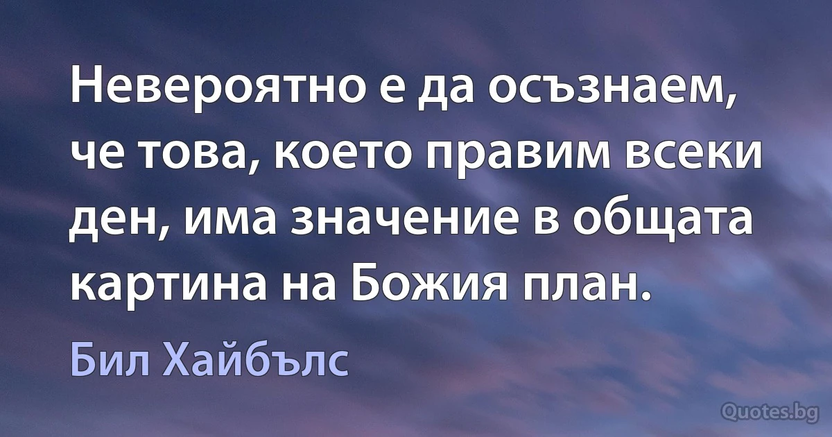 Невероятно е да осъзнаем, че това, което правим всеки ден, има значение в общата картина на Божия план. (Бил Хайбълс)