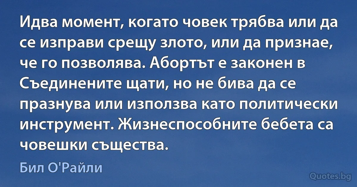 Идва момент, когато човек трябва или да се изправи срещу злото, или да признае, че го позволява. Абортът е законен в Съединените щати, но не бива да се празнува или използва като политически инструмент. Жизнеспособните бебета са човешки същества. (Бил О'Райли)